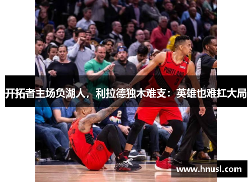 开拓者主场负湖人，利拉德独木难支：英雄也难扛大局
