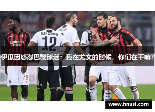 伊瓜因怒怼巴黎球迷：我在尤文的时候，你们在干嘛？