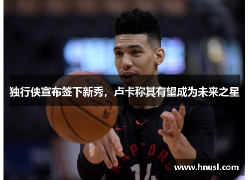 独行侠宣布签下新秀，卢卡称其有望成为未来之星