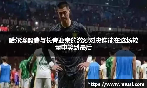 哈尔滨毅腾与长春亚泰的激烈对决谁能在这场较量中笑到最后